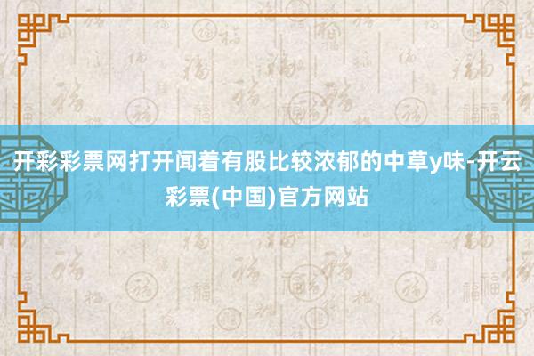 开彩彩票网打开闻着有股比较浓郁的中草y味-开云彩票(中国)官方网站