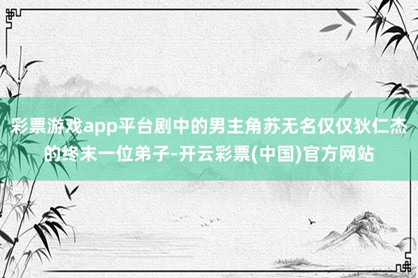 彩票游戏app平台剧中的男主角苏无名仅仅狄仁杰的终末一位弟子-开云彩票(中国)官方网站