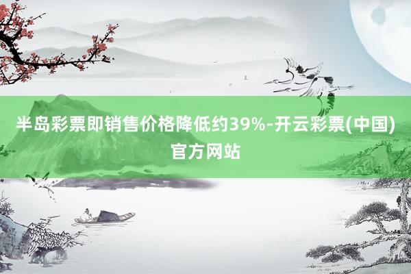 半岛彩票即销售价格降低约39%-开云彩票(中国)官方网站