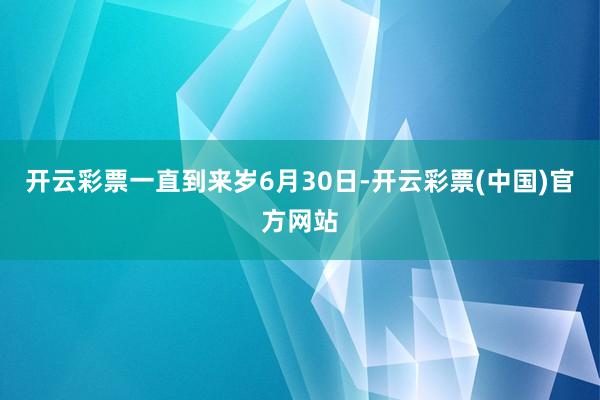 开云彩票一直到来岁6月30日-开云彩票(中国)官方网站