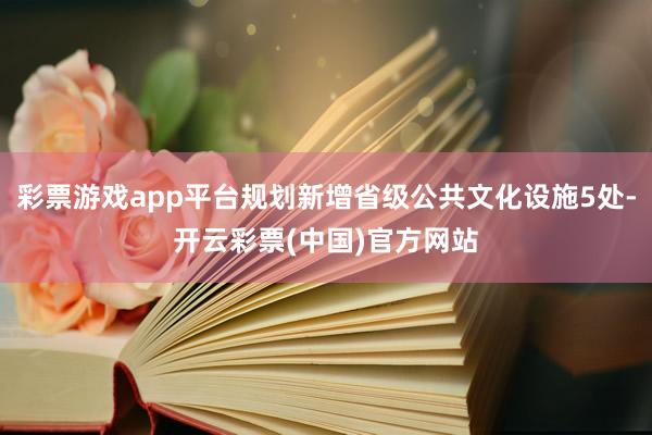 彩票游戏app平台规划新增省级公共文化设施5处-开云彩票(中国)官方网站