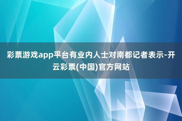 彩票游戏app平台有业内人士对南都记者表示-开云彩票(中国)官方网站