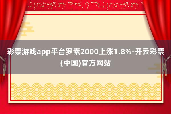 彩票游戏app平台罗素2000上涨1.8%-开云彩票(中国)官方网站