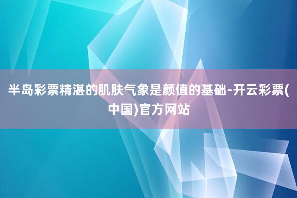 半岛彩票精湛的肌肤气象是颜值的基础-开云彩票(中国)官方网站