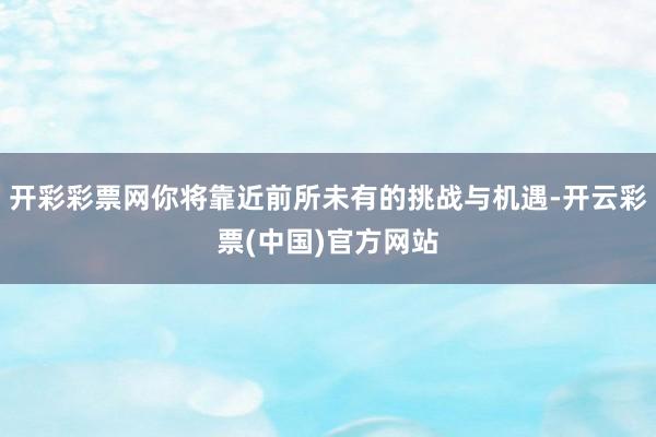 开彩彩票网你将靠近前所未有的挑战与机遇-开云彩票(中国)官方网站