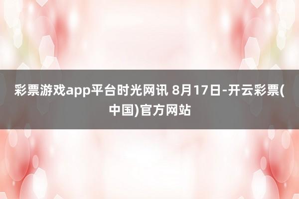 彩票游戏app平台时光网讯 8月17日-开云彩票(中国)官方网站