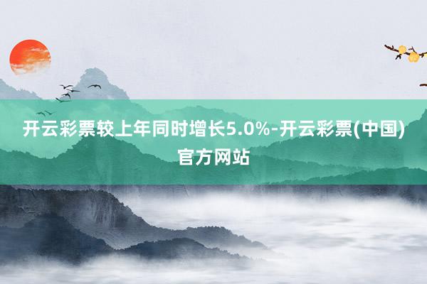 开云彩票较上年同时增长5.0%-开云彩票(中国)官方网站