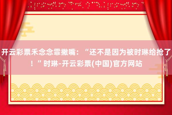 开云彩票禾念念霏撇嘴：“还不是因为被时琳给抢了！”时琳-开云彩票(中国)官方网站