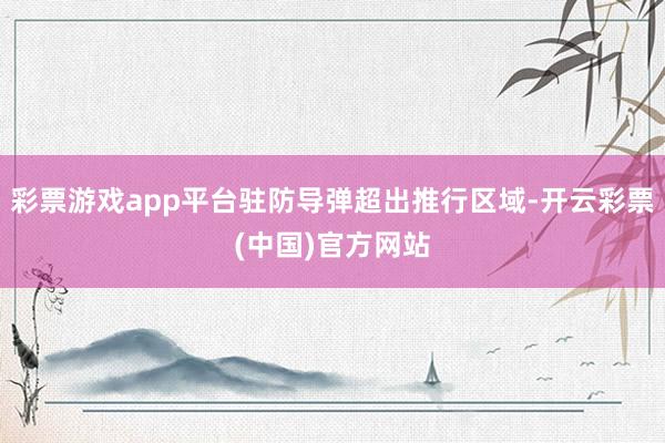 彩票游戏app平台驻防导弹超出推行区域-开云彩票(中国)官方网站