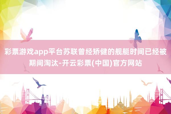 彩票游戏app平台苏联曾经矫健的舰艇时间已经被期间淘汰-开云彩票(中国)官方网站