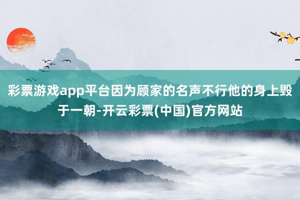 彩票游戏app平台因为顾家的名声不行他的身上毁于一朝-开云彩票(中国)官方网站