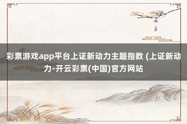 彩票游戏app平台上证新动力主题指数 (上证新动力-开云彩票(中国)官方网站