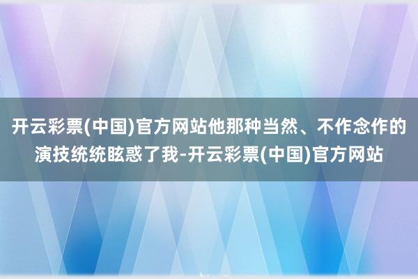 开云彩票(中国)官方网站他那种当然、不作念作的演技统统眩惑了我-开云彩票(中国)官方网站