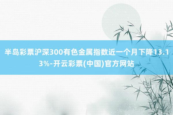 半岛彩票沪深300有色金属指数近一个月下降13.13%-开云彩票(中国)官方网站