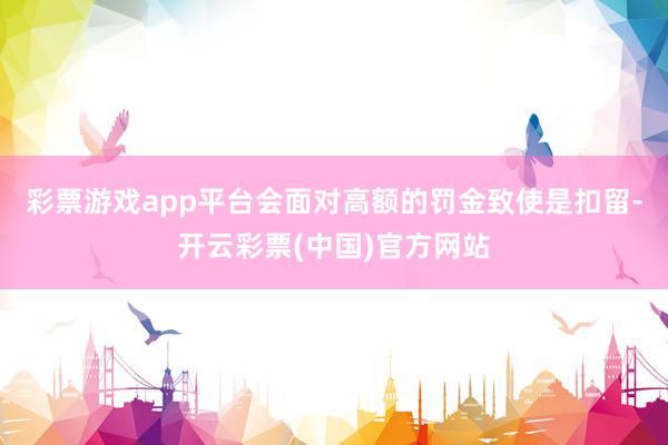 彩票游戏app平台会面对高额的罚金致使是扣留-开云彩票(中国)官方网站