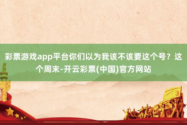 彩票游戏app平台你们以为我该不该要这个号？这个周末-开云彩票(中国)官方网站