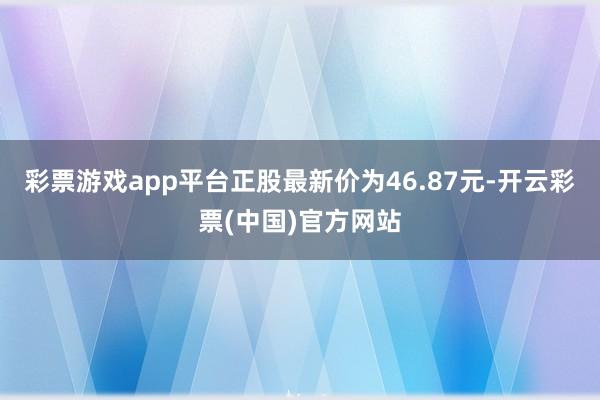 彩票游戏app平台正股最新价为46.87元-开云彩票(中国)官方网站