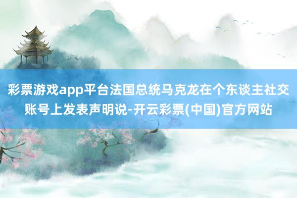 彩票游戏app平台法国总统马克龙在个东谈主社交账号上发表声明说-开云彩票(中国)官方网站