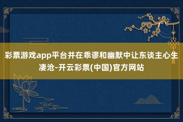 彩票游戏app平台并在乖谬和幽默中让东谈主心生凄沧-开云彩票(中国)官方网站