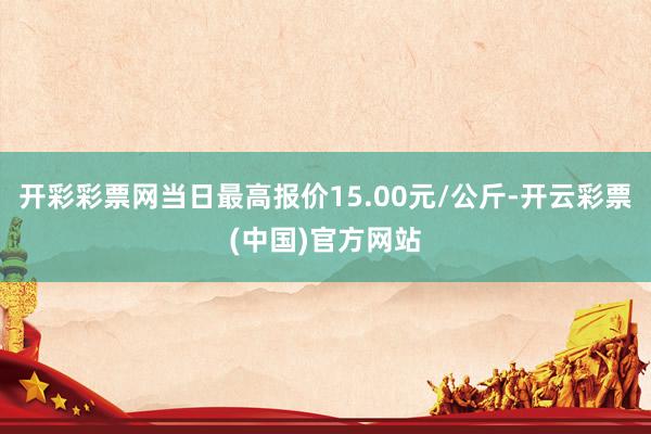 开彩彩票网当日最高报价15.00元/公斤-开云彩票(中国)官方网站