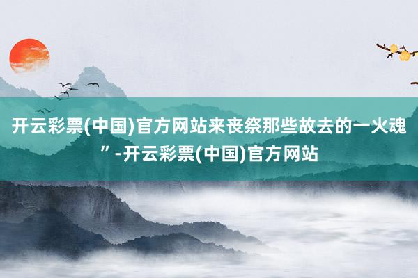 开云彩票(中国)官方网站来丧祭那些故去的一火魂”-开云彩票(中国)官方网站