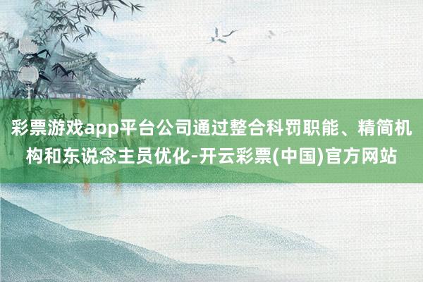 彩票游戏app平台公司通过整合科罚职能、精简机构和东说念主员优化-开云彩票(中国)官方网站