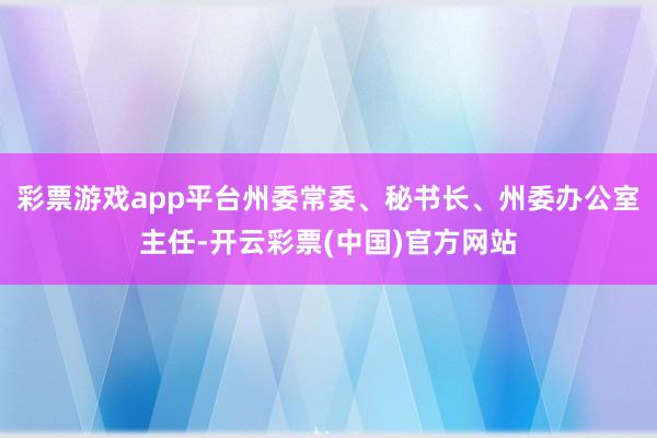 彩票游戏app平台州委常委、秘书长、州委办公室主任-开云彩票(中国)官方网站