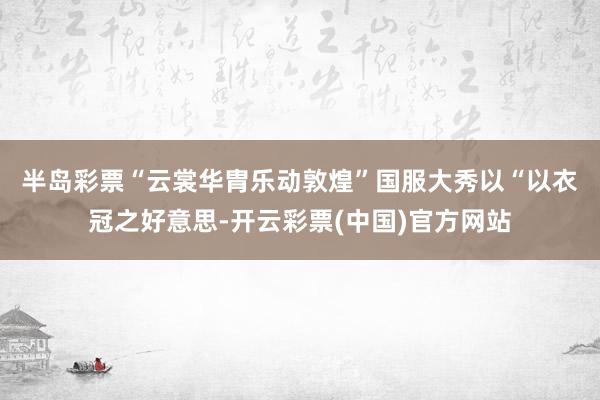 半岛彩票“云裳华胄　乐动敦煌”国服大秀以“以衣冠之好意思-开云彩票(中国)官方网站