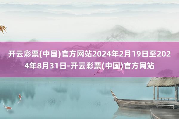 开云彩票(中国)官方网站2024年2月19日至2024年8月31日-开云彩票(中国)官方网站