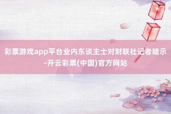 彩票游戏app平台业内东谈主士对财联社记者暗示-开云彩票(中国)官方网站