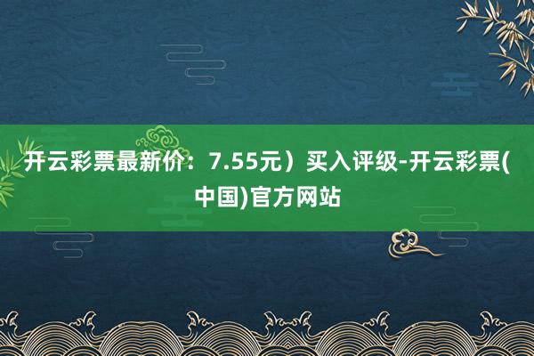 开云彩票最新价：7.55元）买入评级-开云彩票(中国)官方网站