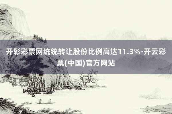 开彩彩票网统统转让股份比例高达11.3%-开云彩票(中国)官方网站