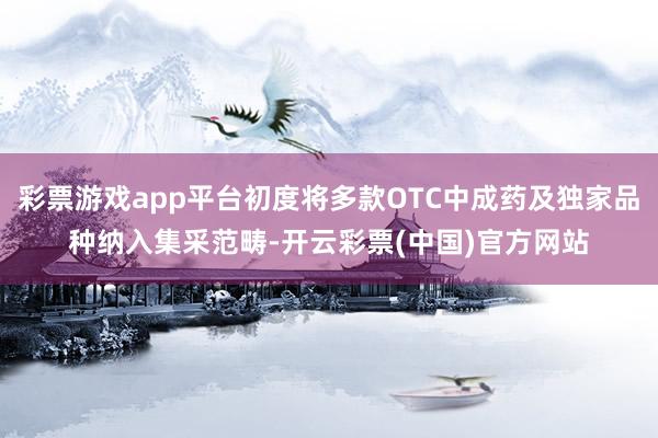 彩票游戏app平台初度将多款OTC中成药及独家品种纳入集采范畴-开云彩票(中国)官方网站