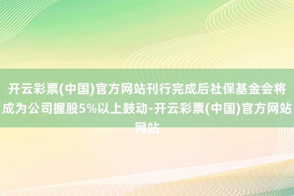 开云彩票(中国)官方网站刊行完成后社保基金会将成为公司握股5%以上鼓动-开云彩票(中国)官方网站