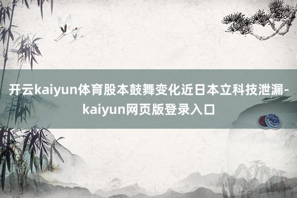 开云kaiyun体育股本鼓舞变化近日本立科技泄漏-kaiyun网页版登录入口