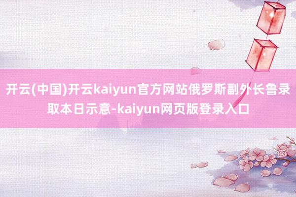 开云(中国)开云kaiyun官方网站俄罗斯副外长鲁录取本日示意-kaiyun网页版登录入口