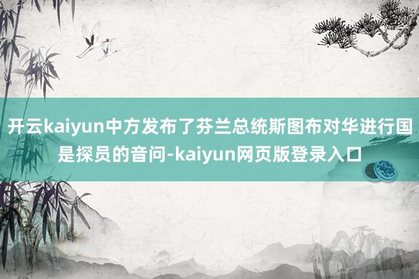 开云kaiyun中方发布了芬兰总统斯图布对华进行国是探员的音问-kaiyun网页版登录入口