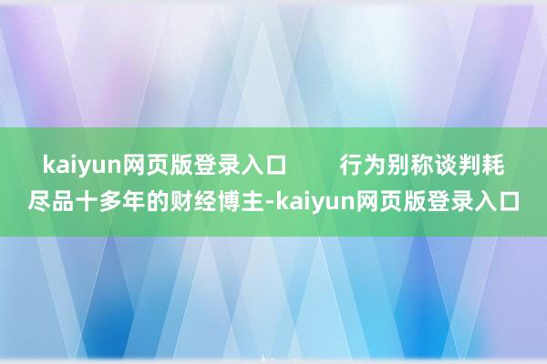 kaiyun网页版登录入口        行为别称谈判耗尽品十多年的财经博主-kaiyun网页版登录入口