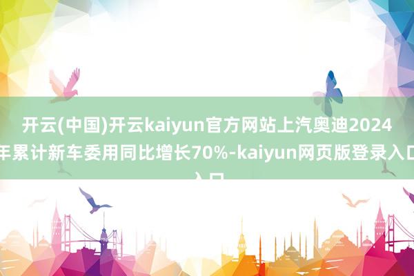 开云(中国)开云kaiyun官方网站上汽奥迪2024年累计新车委用同比增长70%-kaiyun网页版登录入口