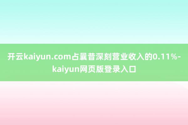 开云kaiyun.com占曩昔深刻营业收入的0.11%-kaiyun网页版登录入口