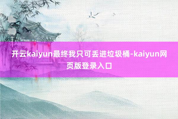 开云kaiyun最终我只可丢进垃圾桶-kaiyun网页版登录入口