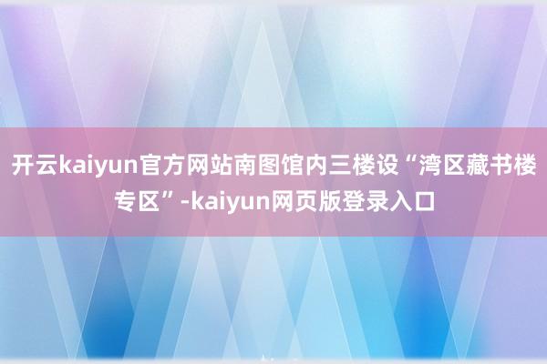 开云kaiyun官方网站南图馆内三楼设“湾区藏书楼专区”-kaiyun网页版登录入口