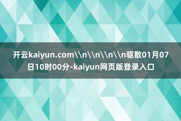 开云kaiyun.com\n\n\n\n驱散01月07日10时00分-kaiyun网页版登录入口