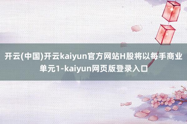 开云(中国)开云kaiyun官方网站H股将以每手商业单元1-kaiyun网页版登录入口