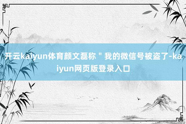 开云kaiyun体育颜文磊称＂我的微信号被盗了-kaiyun网页版登录入口