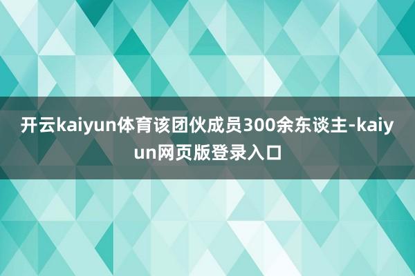 开云kaiyun体育该团伙成员300余东谈主-kaiyun网页版登录入口