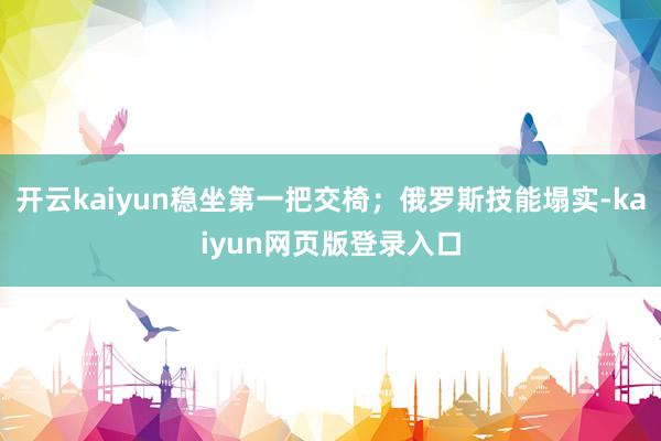 开云kaiyun稳坐第一把交椅；俄罗斯技能塌实-kaiyun网页版登录入口