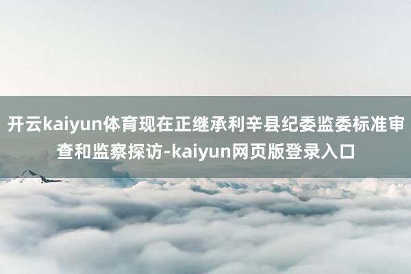 开云kaiyun体育现在正继承利辛县纪委监委标准审查和监察探访-kaiyun网页版登录入口