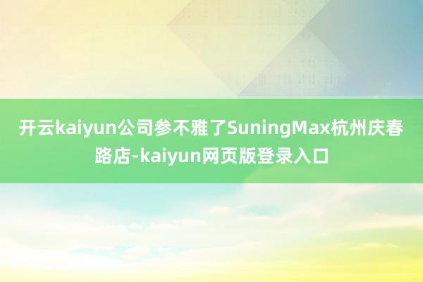 开云kaiyun公司参不雅了SuningMax杭州庆春路店-kaiyun网页版登录入口