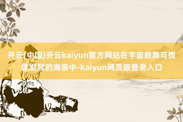 开云(中国)开云kaiyun官方网站　　在宇宙鼓舞可捏续发展的海浪中-kaiyun网页版登录入口